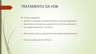 TRATAMENTO DA HDB
 Terapia angiográfica
 Quando a angiografia consegue identificar o sítio de sangramento:
 Recomenda-se infusão intra-arterial de 0,2 U/min de vasopressina
 Se a perda não diminuir – 0,4 U/min
 90% pacientes vão ter sangramento interrompido temporariamente
 Infusão mantida por mais 24 horas
 