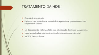 TRATAMENTO DA HDB
 Cirurgia de emergência:
 Pacientes com instabilidade hemodinâmica persistente que continuem com
sangramento copioso
 1/3 dos casos não há tempo hábil para a localização do sítio de sangramento
 deve ser realizada a colectomia subtotal com anastomose colorretal
 30-50% de mortalidade
 