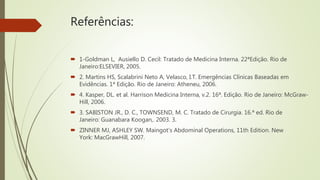 Referências:
 1-Goldman L, Ausiello D. Cecil: Tratado de Medicina Interna. 22ªEdição. Rio de
Janeiro:ELSEVIER, 2005.
 2. Martins HS, Scalabrini Neto A, Velasco, I.T. Emergências Clínicas Baseadas em
Evidências. 1ª Edição. Rio de Janeiro: Atheneu, 2006.
 4. Kasper, DL. et al. Harrison Medicina Interna, v.2. 16ª. Edição. Rio de Janeiro: McGraw-
Hill, 2006.
 3. SABISTON JR., D. C., TOWNSEND, M. C. Tratado de Cirurgia. 16.ª ed. Rio de
Janeiro: Guanabara Koogan,. 2003. 3.
 ZINNER MJ, ASHLEY SW. Maingot's Abdominal Operations, 11th Edition. New
York: MacGrawHill, 2007.
 