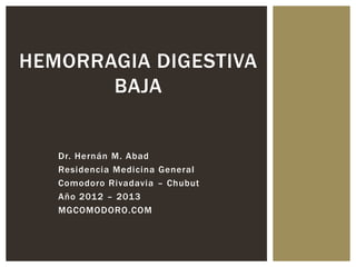 HEMORRAGIA DIGESTIVA
       BAJA


   Dr. Hernán M. Abad
   Residencia Medicina General
   Comodoro Rivadavia – Chubut
   Año 2012 – 2013
   MGCOMODORO.COM
 