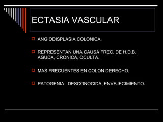 ECTASIA VASCULAR
 ANGIODISPLASIA COLONICA.
 REPRESENTAN UNA CAUSA FREC. DE H.D.B.

AGUDA, CRONICA, OCULTA.
 MAS FRECUENTES EN COLON DERECHO.
 PATOGENIA : DESCONOCIDA, ENVEJECIMIENTO.

 