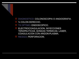  DIAGNOSTICO: COLONOSCOPIA O ANGIOGRAFIA.
 ¾ COLON DERECHO.
 TX OPTIMO: ENDOSCOPICO.
 ELECTROCOAGULACION, INYECCIONES

TERAPEUTICAS, SONDAS TERMICAS, LASER,
COAGULACION CON ARGON-PLASMA.
 RIESGO: PERFORACION.

 