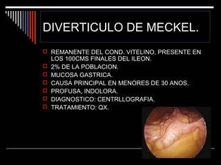 DIVERTICULO DE MECKEL.
 REMANENTE DEL COND. VITELINO, PRESENTE EN







LOS 100CMS FINALES DEL ILEON.
2% DE LA POBLACION.
MUCOSA GASTRICA.
CAUSA PRINCIPAL EN MENORES DE 30 ANOS.
PROFUSA, INDOLORA.
DIAGNOSTICO: CENTRLLOGRAFIA.
TRATAMIENTO: QX.

 