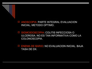  ANOSCOPIA: PARTE INTEGRAL EVALUACION

INICIAL, METODO OPTIMO.
 SIGMOIDOSCOPIA: COLITIS INFECCIOSA O

ULCEROSA. NO ES TAN INFORMATIVA COMO LA
COLONOSCOPIA.
 ENEMA DE BARIO: NO EVALUACION INICIAL. BAJA

TASA DE DX.

 