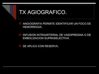TX AGIOGRAFICO.
 ANGIOGRAFIA PERMITE IDENTIFICAR UN FOCO DE

HEMORRAGIA.
 INFUSION INTRAARTERIAL DE VASOPRESINA O DE

EMBOLIZACION SUPRASELECTIVA.
 SE APLICA CON RESERVA.

 