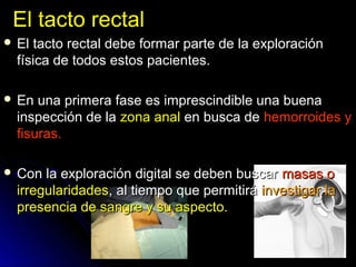 El tacto rectalEl tacto rectal
 El tacto rectal debe formar parte de la exploraciónEl tacto rectal debe formar parte de la exploración
física de todos estos pacientes.física de todos estos pacientes.
 En una primera fase es imprescindible una buenaEn una primera fase es imprescindible una buena
inspección de lainspección de la zona analzona anal en busca deen busca de hemorroides yhemorroides y
fisuras.fisuras.
 Con la exploración digital se deben buscarCon la exploración digital se deben buscar masas omasas o
irregularidadesirregularidades, al tiempo que permitirá, al tiempo que permitirá investigar lainvestigar la
presencia de sangre y su aspecto.presencia de sangre y su aspecto.
 