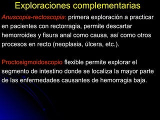 Exploraciones complementariasExploraciones complementarias
Anuscopia-rectoscopia: primera exploración a practicarprimera exploración a practicar
en pacientes con rectorragia, permite descartaren pacientes con rectorragia, permite descartar
hemorroides y fisura anal como causa, así como otroshemorroides y fisura anal como causa, así como otros
procesos en recto (neoplasia, úlcera, etc.).procesos en recto (neoplasia, úlcera, etc.).
ProctosigmoidoscopioProctosigmoidoscopio flexible permite explorar elflexible permite explorar el
segmento de intestino donde se localiza la mayor partesegmento de intestino donde se localiza la mayor parte
de las enfermedades causantes de hemorragia baja.de las enfermedades causantes de hemorragia baja.
 