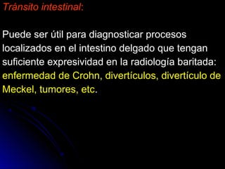Tránsito intestinalTránsito intestinal::
Puede ser útil para diagnosticar procesosPuede ser útil para diagnosticar procesos
localizados en el intestino delgado que tenganlocalizados en el intestino delgado que tengan
suficiente expresividad en la radiología baritada:suficiente expresividad en la radiología baritada:
enfermedad de Crohn, divertículos, divertículo deenfermedad de Crohn, divertículos, divertículo de
Meckel, tumores, etcMeckel, tumores, etc..
 