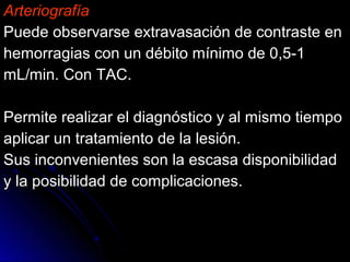Arteriografía
Puede observarse extravasación de contraste enPuede observarse extravasación de contraste en
hemorragias con un débito mínimo de 0,5-1hemorragias con un débito mínimo de 0,5-1
mL/min. Con TAC.mL/min. Con TAC.
Permite realizar el diagnóstico y al mismo tiempoPermite realizar el diagnóstico y al mismo tiempo
aplicar un tratamiento de la lesión.aplicar un tratamiento de la lesión.
Sus inconvenientes son la escasa disponibilidadSus inconvenientes son la escasa disponibilidad
y la posibilidad de complicaciones.y la posibilidad de complicaciones.
 