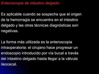 Enteroscopia de intestino delgadoEnteroscopia de intestino delgado::
Es aplicable cuando se sospecha que el origenEs aplicable cuando se sospecha que el origen
de la hemorragia se encuentra en el intestinode la hemorragia se encuentra en el intestino
delgado y las otras técnicas diagnósticas sondelgado y las otras técnicas diagnósticas son
negativas.negativas.
La forma más utilizada es la enteroscopiaLa forma más utilizada es la enteroscopia
intraoperatoria: el cirujano hace progresar unintraoperatoria: el cirujano hace progresar un
endoscopio introducido por vía bucal a travésendoscopio introducido por vía bucal a través
del intestino delgado hasta llegar a la válvuladel intestino delgado hasta llegar a la válvula
ileocecal.ileocecal.
 