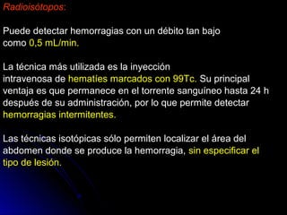 Radioisótopos:
Puede detectar hemorragias con un débito tan bajoPuede detectar hemorragias con un débito tan bajo
comocomo 0,5 mL/min.0,5 mL/min.
La técnica más utilizada es la inyecciónLa técnica más utilizada es la inyección
intravenosa deintravenosa de hematíes marcados con 99Tc.hematíes marcados con 99Tc. Su principalSu principal
ventaja es que permanece en el torrente sanguíneo hasta 24 hventaja es que permanece en el torrente sanguíneo hasta 24 h
después de su administración, por lo que permite detectardespués de su administración, por lo que permite detectar
hemorragias intermitentes.hemorragias intermitentes.
Las técnicas isotópicas sólo permiten localizar el área delLas técnicas isotópicas sólo permiten localizar el área del
abdomen donde se produce la hemorragia,abdomen donde se produce la hemorragia, sin especificar elsin especificar el
tipo de lesión.tipo de lesión.
 