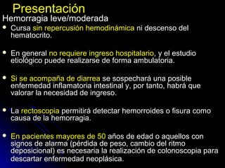 PresentaciónPresentación
Hemorragia leve/moderadaHemorragia leve/moderada
 CursaCursa sin repercusión hemodinámicasin repercusión hemodinámica ni descenso delni descenso del
hematocrito.hematocrito.
 En generalEn general no requiere ingreso hospitalariono requiere ingreso hospitalario, y el estudio, y el estudio
etiológico puede realizarse de forma ambulatoria.etiológico puede realizarse de forma ambulatoria.
 Si se acompaña de diarreaSi se acompaña de diarrea se sospechará una posiblese sospechará una posible
enfermedad inflamatoria intestinal y, por tanto, habrá queenfermedad inflamatoria intestinal y, por tanto, habrá que
valorar la necesidad de ingreso.valorar la necesidad de ingreso.
 LaLa rectoscopiarectoscopia permitirá detectar hemorroides o fisura comopermitirá detectar hemorroides o fisura como
causa de la hemorragia.causa de la hemorragia.
 En pacientes mayores de 50En pacientes mayores de 50 años de edad o aquellos conaños de edad o aquellos con
signos de alarma (pérdida de peso, cambio del ritmosignos de alarma (pérdida de peso, cambio del ritmo
deposicional) es necesaria la realización de colonoscopia paradeposicional) es necesaria la realización de colonoscopia para
descartar enfermedad neoplásica.descartar enfermedad neoplásica.
 