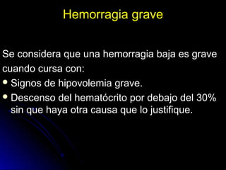 Hemorragia graveHemorragia grave
Se considera que una hemorragia baja es graveSe considera que una hemorragia baja es grave
cuando cursa con:cuando cursa con:
 Signos de hipovolemia grave.Signos de hipovolemia grave.
 Descenso del hematócrito por debajo del 30%Descenso del hematócrito por debajo del 30%
sin que haya otra causa que lo justifique.sin que haya otra causa que lo justifique.
 