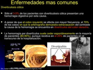 Enfermedades mas comunesEnfermedades mas comunes
Diverticulosis cólica
 Sólo elSólo el 3-5%3-5% de los pacientes con diverticulosis cólica presentan unade los pacientes con diverticulosis cólica presentan una
hemorragia digestiva por esta causa.hemorragia digestiva por esta causa.
 A pesar de queA pesar de que el colon izquierdoel colon izquierdo se afecta con mayor frecuencia, else afecta con mayor frecuencia, el 70%70%
de los casosde los casos en que la arteriografía demuestra extravasaciónen que la arteriografía demuestra extravasación del contrastedel contraste
la causa de la hemorragia se encuentra enla causa de la hemorragia se encuentra en divertículos del colon derechodivertículos del colon derecho..
 La hemorragia por divertículosLa hemorragia por divertículos suele ceder espontáneamentesuele ceder espontáneamente en la mayoríaen la mayoría
de pacientesde pacientes (80-90%),(80-90%), aunque recidiva enaunque recidiva en el 25%el 25% de pacientes en elde pacientes en el
transcurso de la hospitalización.transcurso de la hospitalización.
Dra. Isabel Velasco. Programa Medicina de Urgencia. PUC
 