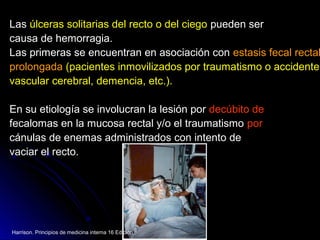 LasLas úlceras solitarias del recto o del ciegoúlceras solitarias del recto o del ciego pueden serpueden ser
causa de hemorragia.causa de hemorragia.
Las primeras se encuentran en asociación conLas primeras se encuentran en asociación con estasis fecalestasis fecal rectalrectal
prolongadaprolongada (pacientes inmovilizados por traumatismo o accidente(pacientes inmovilizados por traumatismo o accidente
vascular cerebral, demencia, etc.).vascular cerebral, demencia, etc.).
En su etiología se involucran la lesión porEn su etiología se involucran la lesión por decúbito dedecúbito de
fecalomas en la mucosa rectal y/o el traumatismofecalomas en la mucosa rectal y/o el traumatismo porpor
cánulas de enemas administrados con intento decánulas de enemas administrados con intento de
vaciar el recto.vaciar el recto.
Harrison. Principios de medicina interna 16 Edición.
 