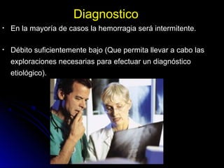 DiagnosticoDiagnostico
• En la mayoría de casos la hemorragia será intermitente.En la mayoría de casos la hemorragia será intermitente.
• Débito suficientemente bajo (Que permita llevar a cabo lasDébito suficientemente bajo (Que permita llevar a cabo las
exploraciones necesarias para efectuar un diagnósticoexploraciones necesarias para efectuar un diagnóstico
etiológico).etiológico).
 