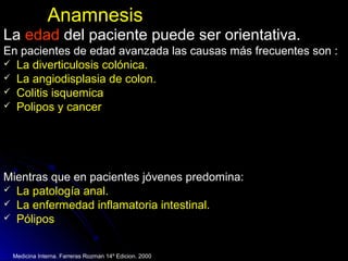 AnamnesisAnamnesis
LaLa edadedad del paciente puede ser orientativa.del paciente puede ser orientativa.
En pacientes de edad avanzada las causas más frecuentes son :En pacientes de edad avanzada las causas más frecuentes son :
 La diverticulosis colónica.La diverticulosis colónica.
 La angiodisplasia de colon.La angiodisplasia de colon.
 Colitis isquemicaColitis isquemica
 Polipos y cancerPolipos y cancer
Mientras que en pacientes jóvenes predomina:Mientras que en pacientes jóvenes predomina:
 La patología anal.La patología anal.
 La enfermedad inflamatoria intestinal.La enfermedad inflamatoria intestinal.
 Pólipos
Medicina Interna. Farreras Rozman 14º Edicion. 2000
 