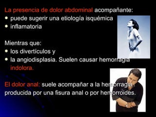 La presencia de dolor abdominalLa presencia de dolor abdominal acompañante:acompañante:
 puede sugerir una etiología isquémicapuede sugerir una etiología isquémica
 inflamatoriainflamatoria
Mientras que:Mientras que:
 los divertículos ylos divertículos y
 la angiodisplasia. Suelen causar hemorragiala angiodisplasia. Suelen causar hemorragia
indolora.indolora.
El dolor anal:El dolor anal: suele acompañar a la hemorragiasuele acompañar a la hemorragia
producida por una fisura anal o por hemorroides.producida por una fisura anal o por hemorroides.
 