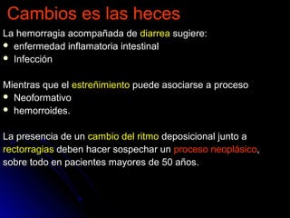Cambios es las hecesCambios es las heces
La hemorragia acompañada deLa hemorragia acompañada de diarreadiarrea sugiere:sugiere:
 enfermedad inflamatoria intestinalenfermedad inflamatoria intestinal
 InfecciónInfección
Mientras que elMientras que el estreñimientoestreñimiento puede asociarse a procesopuede asociarse a proceso
 NeoformativoNeoformativo
 hemorroides.hemorroides.
La presencia de unLa presencia de un cambio del ritmocambio del ritmo deposicional junto adeposicional junto a
rectorragiasrectorragias deben hacer sospechar undeben hacer sospechar un proceso neoplásicoproceso neoplásico,,
sobre todo en pacientes mayores de 50 años.sobre todo en pacientes mayores de 50 años.
 