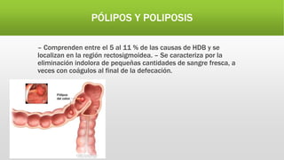 PÓLIPOS Y POLIPOSIS
– Comprenden entre el 5 al 11 % de las causas de HDB y se
localizan en la región rectosigmoidea. – Se caracteriza por la
eliminación indolora de pequeñas cantidades de sangre fresca, a
veces con coágulos al final de la defecación.
 