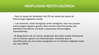 NEOPLASIAS RECTO-COLÓNICA
– Son la causa de alrededor del 5% de todos los casos de
hemorragia digestiva oculta
– Los tumores, tanto benignos como malignos, rara vez causan
hemorragias agudas graves. Son mucho más frecuentes las
pérdidas hemáticas crónicas o pequeñas hemorragias
intermitentes.
- El diagnóstico de un tumor sangrante del colon puede efectuarse
con el enema opaco o la colonoscopia, mientras que la
identificación de una masa sangrante en el intestino delgado suele
ser más difícil.
 