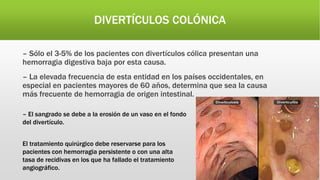 DIVERTÍCULOS COLÓNICA
– Sólo el 3-5% de los pacientes con divertículos cólica presentan una
hemorragia digestiva baja por esta causa.
– La elevada frecuencia de esta entidad en los países occidentales, en
especial en pacientes mayores de 60 años, determina que sea la causa
más frecuente de hemorragia de origen intestinal.
– El sangrado se debe a la erosión de un vaso en el fondo
del divertículo.
El tratamiento quirúrgico debe reservarse para los
pacientes con hemorragia persistente o con una alta
tasa de recidivas en los que ha fallado el tratamiento
angiográfico.
 