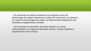 – En pacientes de edad avanzada es la segunda causa de
hemorragia de origen intestinal en orden de frecuencia y la primera
en casos de hemorragia de origen no determinado después de las
maniobras diagnósticas iniciales.
– Es frecuente la asociación de estas lesiones a ciertas
enfermedades, en especial estenosis aórtica, cirrosis hepática e
insuficiencia renal crónica,
 