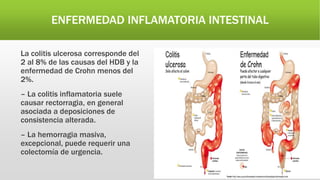 ENFERMEDAD INFLAMATORIA INTESTINAL
La colitis ulcerosa corresponde del
2 al 8% de las causas del HDB y la
enfermedad de Crohn menos del
2%.
– La colitis inflamatoria suele
causar rectorragia, en general
asociada a deposiciones de
consistencia alterada.
– La hemorragia masiva,
excepcional, puede requerir una
colectomía de urgencia.
 