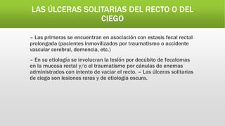 LAS ÚLCERAS SOLITARIAS DEL RECTO O DEL
CIEGO
– Las primeras se encuentran en asociación con estasis fecal rectal
prolongada (pacientes inmovilizados por traumatismo o accidente
vascular cerebral, demencia, etc.)
– En su etiología se involucran la lesión por decúbito de fecalomas
en la mucosa rectal y/o el traumatismo por cánulas de enemas
administrados con intento de vaciar el recto. – Las úlceras solitarias
de ciego son lesiones raras y de etiología oscura.
 