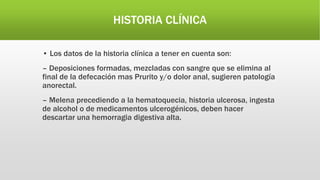 HISTORIA CLÍNICA
• Los datos de la historia clínica a tener en cuenta son:
– Deposiciones formadas, mezcladas con sangre que se elimina al
final de la defecación mas Prurito y/o dolor anal, sugieren patología
anorectal.
– Melena precediendo a la hematoquecia, historia ulcerosa, ingesta
de alcohol o de medicamentos ulcerogénicos, deben hacer
descartar una hemorragia digestiva alta.
 