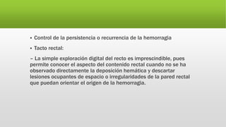  Control de la persistencia o recurrencia de la hemorragia
 Tacto rectal:
– La simple exploración digital del recto es imprescindible, pues
permite conocer el aspecto del contenido rectal cuando no se ha
observado directamente la deposición hemática y descartar
lesiones ocupantes de espacio o irregularidades de la pared rectal
que puedan orientar el origen de la hemorragia.
 