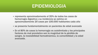 EPIDEMIOLOGIA
 representa aproximadamente el 20% de todos los casos de
hemorragia digestiva y su incidencia se estima en
aproximadamente 20 casos por 100.000 habitantes cada año
 se presenta fundamentalmente en pacientes de edad avanzada
 En el 80% de casos la hemorragia es autolimitada y los principales
factores de mal pronóstico son la magnitud de la pérdida de
sangre, la inestabilidad hemodinámica, la comorbilidad y la edad
avanzada.
 