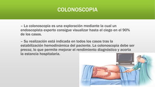 COLONOSCOPIA
– La colonoscopia es una exploración mediante la cual un
endoscopista experto consigue visualizar hasta el ciego en el 90%
de los casos.
– Su realización está indicada en todos los casos tras la
estabilización hemodinámica del paciente. La colonoscopia debe ser
precoz, lo que permite mejorar el rendimiento diagnóstico y acorta
la estancia hospitalaria.
 