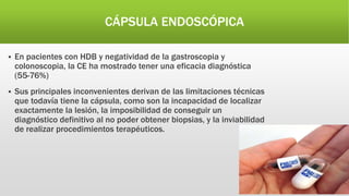 CÁPSULA ENDOSCÓPICA
 En pacientes con HDB y negatividad de la gastroscopia y
colonoscopia, la CE ha mostrado tener una eficacia diagnóstica
(55-76%)
 Sus principales inconvenientes derivan de las limitaciones técnicas
que todavía tiene la cápsula, como son la incapacidad de localizar
exactamente la lesión, la imposibilidad de conseguir un
diagnóstico definitivo al no poder obtener biopsias, y la inviabilidad
de realizar procedimientos terapéuticos.
 