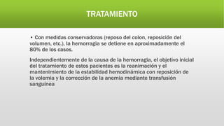 TRATAMIENTO
• Con medidas conservadoras (reposo del colon, reposición del
volumen, etc.), la hemorragia se detiene en aproximadamente el
80% de los casos.
Independientemente de la causa de la hemorragia, el objetivo inicial
del tratamiento de estos pacientes es la reanimación y el
mantenimiento de la estabilidad hemodinámica con reposición de
la volemia y la corrección de la anemia mediante transfusión
sanguínea
 