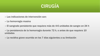 CIRUGÍA
– Las indicaciones de intervención son:
– La hemorragia masiva
– El sangrado persistente que requiera más de 4-6 unidades de sangre en 24 h
– La persistencia de la hemorragia durante 72 h, o antes de que requiera 10
unidades
– La recidiva grave ocurrida en los 7 días siguientes a su limitación
 