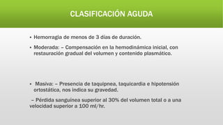 CLASIFICACIÓN AGUDA
 Hemorragia de menos de 3 días de duración.
 Moderada: – Compensación en la hemodinámica inicial, con
restauración gradual del volumen y contenido plasmático.
 Masiva: – Presencia de taquipnea, taquicardia e hipotensión
ortostática, nos indica su gravedad.
– Pérdida sanguínea superior al 30% del volumen total o a una
velocidad superior a 100 ml/hr.
 