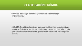 CLASIFICACIÓN CRÓNICA
 Pérdida de sangre continua (varios días o semanas) o
intermitente.
 OCULTA: Pérdidas digestivas que no modifican las características
macroscópicas de las heces, por lo tanto se reconocen sólo por la
positividad de los exámenes químicos de detección de sangre en
heces.
 