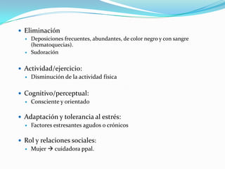  Eliminación
   Deposiciones frecuentes, abundantes, de color negro y con sangre
    (hematoquecias).
   Sudoración



 Actividad/ejercicio:
   Disminución de la actividad física



 Cognitivo/perceptual:
   Consciente y orientado


 Adaptación y tolerancia al estrés:
   Factores estresantes agudos o crónicos


 Rol y relaciones sociales:
   Mujer  cuidadora ppal.
 