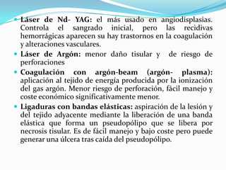  Láser de Nd- YAG: el más usado en angiodisplasias.
  Controla el sangrado inicial, pero las recidivas
  hemorrágicas aparecen su hay trastornos en la coagulación
  y alteraciones vasculares.
 Láser de Argón: menor daño tisular y de riesgo de
  perforaciones
 Coagulación con argón-beam (argón- plasma):
  aplicación al tejido de energía producida por la ionización
  del gas argón. Menor riesgo de perforación, fácil manejo y
  coste económico significativamente menor.
 Ligaduras con bandas elásticas: aspiración de la lesión y
  del tejido adyacente mediante la liberación de una banda
  elástica que forma un pseudopólipo que se libera por
  necrosis tisular. Es de fácil manejo y bajo coste pero puede
  generar una úlcera tras caída del pseudopólipo.
 