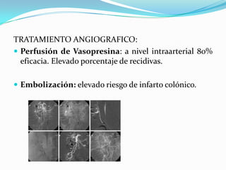 TRATAMIENTO ANGIOGRAFICO:
 Perfusión de Vasopresina: a nivel intraarterial 80%
  eficacia. Elevado porcentaje de recidivas.

 Embolización: elevado riesgo de infarto colónico.
 