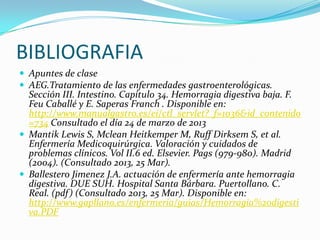 BIBLIOGRAFIA
 Apuntes de clase
 AEG.Tratamiento de las enfermedades gastroenterológicas.
  Sección III. Intestino. Capítulo 34. Hemorragia digestiva baja. F.
  Feu Caballé y E. Saperas Franch . Disponible en:
  http://www.manualgastro.es/ei/ctl_servlet?_f=1036&id_contenido
  =734 Consultado el día 24 de marzo de 2013
 Mantik Lewis S, Mclean Heitkemper M, Ruff Dirksem S, et al.
  Enfermería Medicoquirúrgica. Valoración y cuidados de
  problemas clínicos. Vol II.6 ed. Elsevier. Pags (979-980). Madrid
  (2004). (Consultado 2013, 25 Mar).
 Ballestero Jimenez J.A. actuación de enfermería ante hemorragia
  digestiva. DUE SUH. Hospital Santa Bárbara. Puertollano. C.
  Real. (pdf ) (Consultado 2013, 25 Mar). Disponible en:
  http://www.gapllano.es/enfermeria/guias/Hemorragia%20digesti
  va.PDF
 