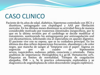 CASO CLINICO
Paciente de 65 años de edad, diabético, hipertenso controlado con IECA y
  diuréticos, antiagregado con clopidogrel y AAS por fibrilación
  auricular. En los últimos meses disminuye su actividad física de manera
  considerable motivado por trastornos intestinales inespecíficos, por lo
  que en la última revisión por el cardiólogo se decide modificar el
  tratamiento, sustituyendo los antiagregantes por anticoagulación oral
  con dicumarínicos, solicitando cita al especialista en aparato digestivo.
  El paciente vive con su esposa, que es su cuidadora principal. En los
  últimos dos días refiere deposiciones frecuentes, abundantes y de color
  negro, que mancha de sangre al “limpiarse con el papel”. Ingresa en
  urgencias         por      un        cuadro        de       hipotensión
  severa, taquicárdico, sudoroso, pálido, consciente y orientado. Datos
  analíticos de importancia: Hemoglobina 6,5 gr/dl. Hematocrito 20%.
  Plaquetas en límites de normalidad. Tiempos de coagulación
  alargados, INR > 5. Se le practica colonoscopia exploradora y se
  diagnostica de angiodisplasia de colon descendente (ángulo esplénico).
 