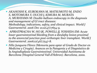  AKAHOSHI K, KUBOKAWA M, MATSUMOTO M, ENDO
  S, MOTOMURA Y, OUCHI J, KIMURA M, MURATA
  A, MURAYAMA M: Double-balloon endoscopy in the diagnosis
  and management of GI tract diseases:
  Methodology, indications, safety, and clinical impact. World J
  Gastroenterol. 2006 Dec 21;12(47):7654-9.
 APIRATPRACHA W, HO JK, POWELL JJ, YOSHIDA EM: Acute
  lower gastrointestinal bleeding from a dieulafoy lesion proximal
  to the anorectal junction post-orthotopic liver transplant. World J
  Gastroenterol. 2006;12(46):7547-8.
 Félix Junquera Flórez (Memoria para optar al Grado de Doctor en
  Medicina y Cirugía). Avances en la Patogenia y el Diagnóstico de
  la Angiodisplasia Gastrointestinal. Universidad Autónoma de
  Barcelona (Hospital General Vall d’Hebron). Barcelona, 2000.
 