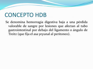 CONCEPTO HDB
Se denomina hemorragia digestiva baja a una pérdida
  valorable de sangre por lesiones que afectan al tubo
  gastrointestinal por debajo del ligamento o ángulo de
  Treitz (que fija el asa yeyunal al peritoneo).
 