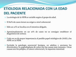 ETIOLOGIA RELACIONADA CON LA EDAD
DEL PACIENTE
 La etiologia de la HDB es variable según el grupo de edad.

 El 80% de casos tienen su origen a nivel colorrectal.

 Sólo un 10% se localiza en el intestino delgado.

 Aproximadamente en un 10% de casos no se consigue establecer el
  diagnóstico de certeza.

 Cada vez se da mayor importancia al posible papel etiológico de (AAS) y los
  AINE en la HDB.

 Excluida la patología anorrectal benigna, en adultos y ancianos los
  divertículos y la angiodisplasia de colon son las causas más comunes. Otras
  causas son los pólipos, el cáncer colorrectal y la isquemia intestinal.
 