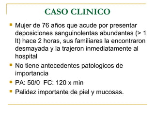 CASO CLINICO
 Mujer de 76 años que acude por presentar
deposiciones sanguinolentas abundantes (> 1
lt) hace 2 horas, sus familiares la encontraron
desmayada y la trajeron inmediatamente al
hospital
 No tiene antecedentes patologicos de
importancia
 PA: 50/0 FC: 120 x min
 Palidez importante de piel y mucosas.
 