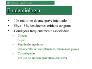 Hemorragia Digestiva Alta


Epidemiologia
•     10x maior no doente grave internado
•     5% a 15% dos doentes críticos sangram
•     Condições frequentemente associadas:
     –    Choque
     –    Sepse
     –    Ventilação mecânica
     –    Pós-operatório: transplantados, queimados graves
     –    Coagulapatias
     –    Em uso de nutrição parenteral exclusiva
 