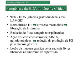 Hemorragia Digestiva Alta


Patogênese da HDA no Doente Crítico

• 90% - HDA (Úlceras gastroduodenais e/ou
  LAMGD)
• Retrodifusão H+ ativação mastócitos
  liberação de histamina
• Redução do fluxo sanguíneo esplâncnico
• Ação dos corticocosteróides, AINES,
  quimioterápicos     redução da produção de PG
  pela mucosa gástrica
• Lesão da mucosa gástrica pelos radicais livres
  liberados na síndrome de reperfusão
 
