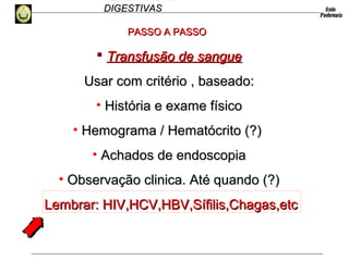 HEMORRAGIAS
DIGESTIVASDIGESTIVAS
 Transfusão de sangueTransfusão de sangue
Usar com critério , baseado:Usar com critério , baseado:
• História e exame físicoHistória e exame físico
• Hemograma / Hematócrito (?)Hemograma / Hematócrito (?)
• Achados de endoscopiaAchados de endoscopia
• Observação clinica. Até quando (?)Observação clinica. Até quando (?)
Lembrar: HIV,HCV,HBV,Sífilis,Chagas,etcLembrar: HIV,HCV,HBV,Sífilis,Chagas,etc
PASSO A PASSOPASSO A PASSO
 